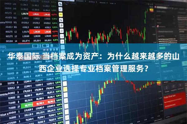 华泰国际 当档案成为资产：为什么越来越多的山西企业选择专业档案管理服务？