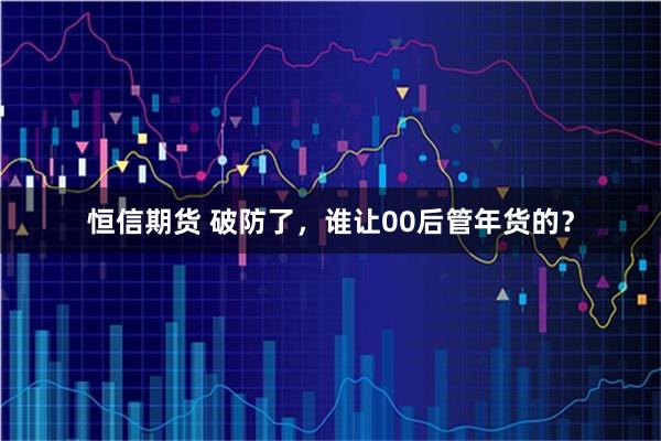 恒信期货 破防了，谁让00后管年货的？