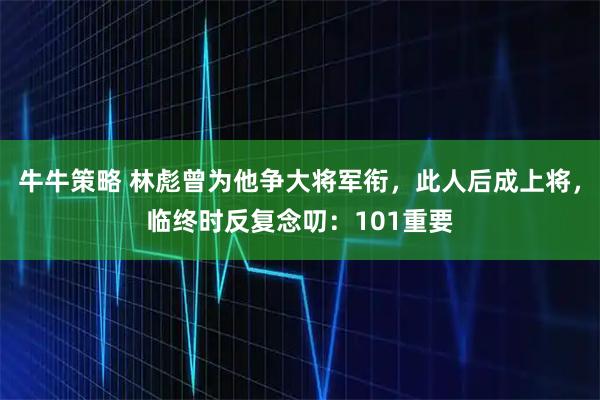 牛牛策略 林彪曾为他争大将军衔，此人后成上将，临终时反复念叨：101重要
