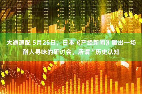 大通速配 5月25日，日本《产经新闻》曝出一场耐人寻味的研讨会。所谓“历史认知