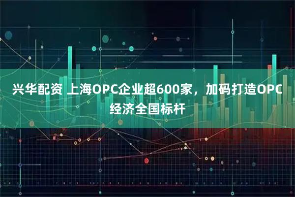 兴华配资 上海OPC企业超600家，加码打造OPC经济全国标杆
