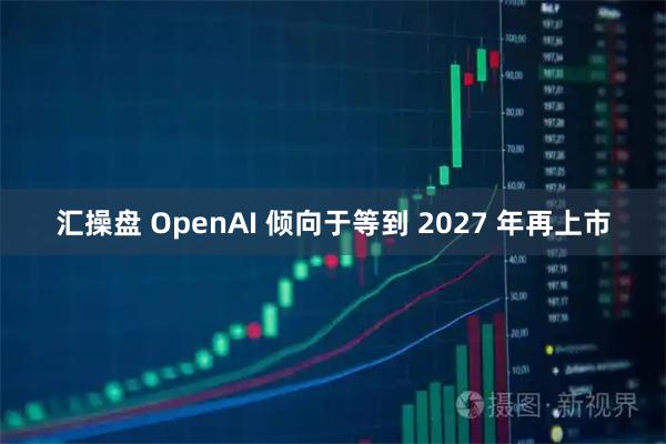 汇操盘 OpenAI 倾向于等到 2027 年再上市