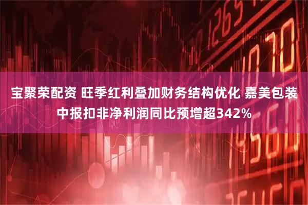 宝聚荣配资 旺季红利叠加财务结构优化 嘉美包装中报扣非净利润同比预增超342%