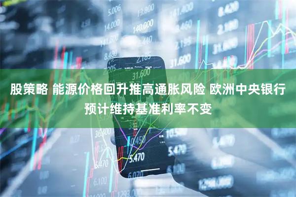 股策略 能源价格回升推高通胀风险 欧洲中央银行预计维持基准利率不变