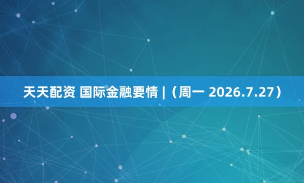 天天配资 国际金融要情 |（周一 2026.7.27）