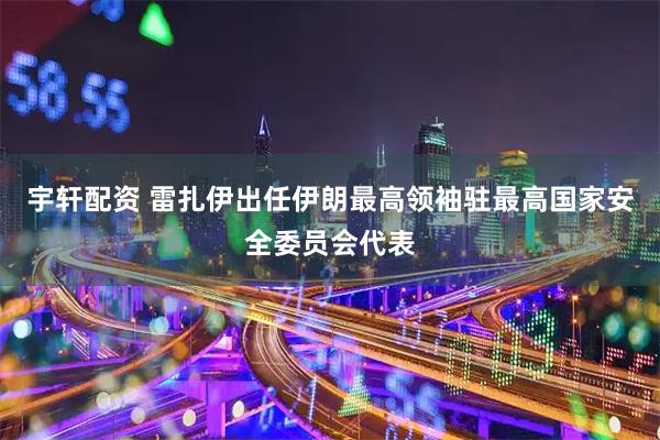 宇轩配资 雷扎伊出任伊朗最高领袖驻最高国家安全委员会代表