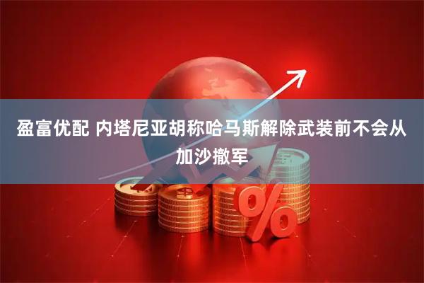 盈富优配 内塔尼亚胡称哈马斯解除武装前不会从加沙撤军