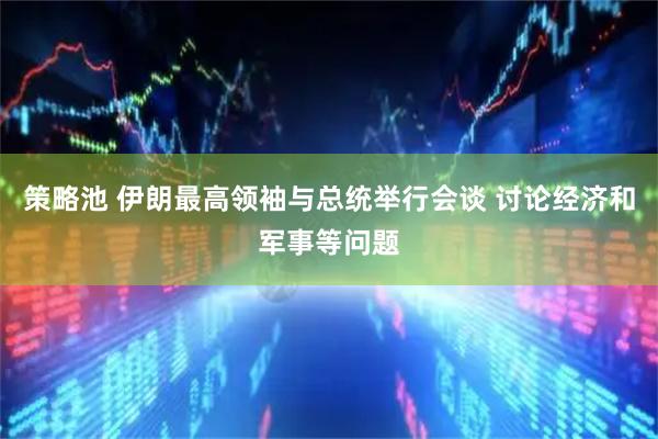 策略池 伊朗最高领袖与总统举行会谈 讨论经济和军事等问题